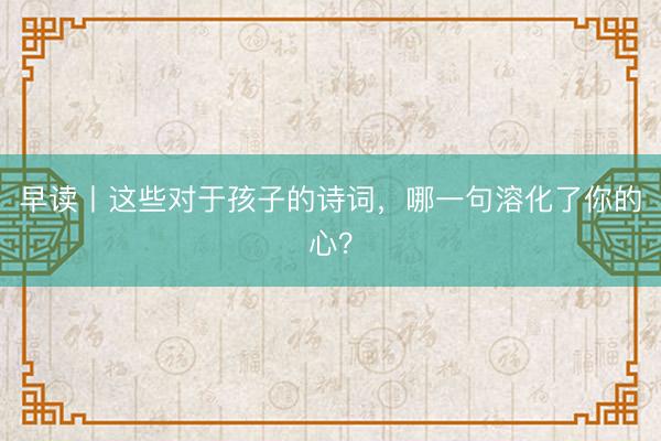 早读丨这些对于孩子的诗词，哪一句溶化了你的心？