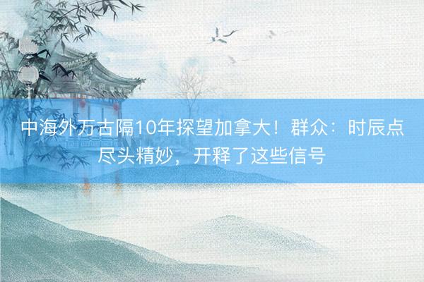 中海外万古隔10年探望加拿大！群众：时辰点尽头精妙，开释了这些信号