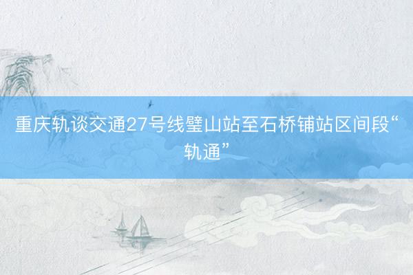 重庆轨谈交通27号线璧山站至石桥铺站区间段“轨通”