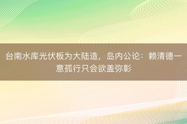 台南水库光伏板为大陆造，岛内公论：赖清德一意孤行只会欲盖弥彰