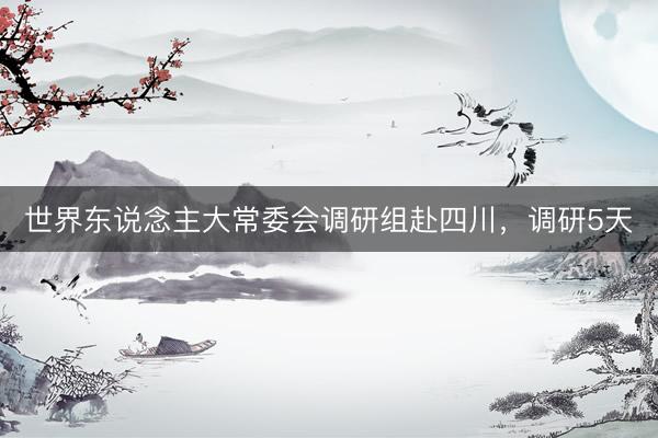 世界东说念主大常委会调研组赴四川，调研5天