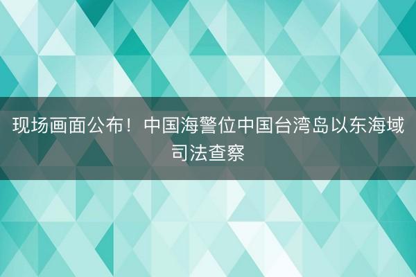 现场画面公布！中国海警位中国台湾岛以东海域司法查察