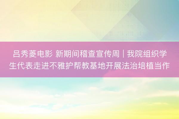 吕秀菱电影 新期间稽查宣传周 | 我院组织学生代表走进不雅护帮教基地开展法治培植当作