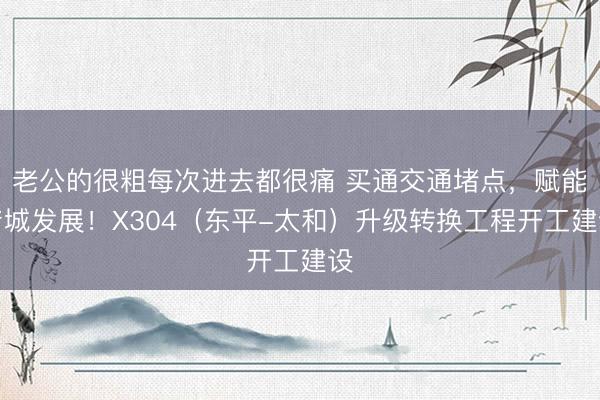 老公的很粗每次进去都很痛 买通交通堵点，赋能产城发展！X304（东平-太和）升级转换工程开工建设