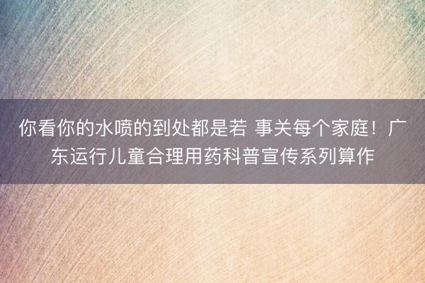 你看你的水喷的到处都是若 事关每个家庭！广东运行儿童合理用药科普宣传系列算作