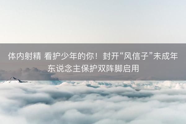 体内射精 看护少年的你！封开“风信子”未成年东说念主保护双阵脚启用
