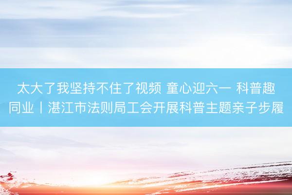 太大了我坚持不住了视频 童心迎六一 科普趣同业丨湛江市法则局工会开展科普主题亲子步履