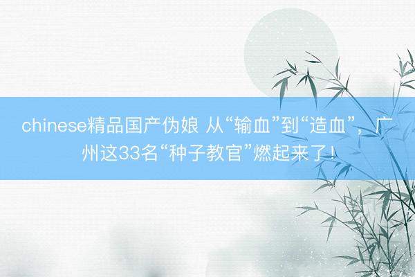 chinese精品国产伪娘 从“输血”到“造血”，广州这33名“种子教官”燃起来了！