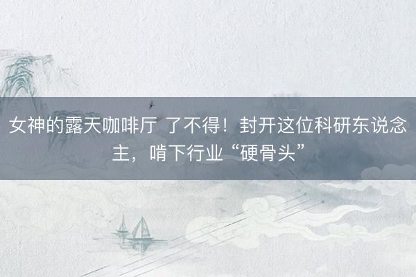 女神的露天咖啡厅 了不得！封开这位科研东说念主，啃下行业 “硬骨头”