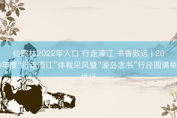 仙踪林2022年入口 行走濠江 书香致远 | 2026年度“行走濠江”体裁采风暨“濠岛念书”行径圆满举行