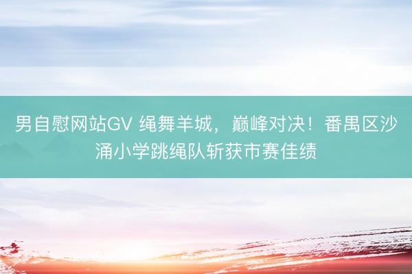 男自慰网站GV 绳舞羊城，巅峰对决！番禺区沙涌小学跳绳队斩获市赛佳绩