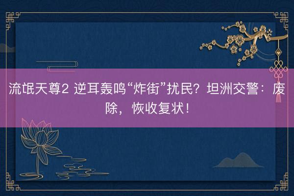 流氓天尊2 逆耳轰鸣“炸街”扰民？坦洲交警：废除，恢收复状！