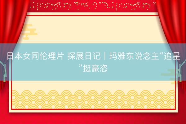日本女同伦理片 探展日记｜玛雅东说念主“追星”挺豪恣