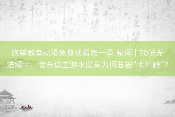 绝望教室动漫免费观看第一季 窥伺 | 70岁无法续卡，老东谈主游水健身为何总被“卡年龄”？