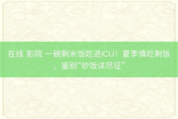 在线 影院 一碗剩米饭吃进ICU！夏季慎吃剩饭，鉴别“炒饭详尽征”