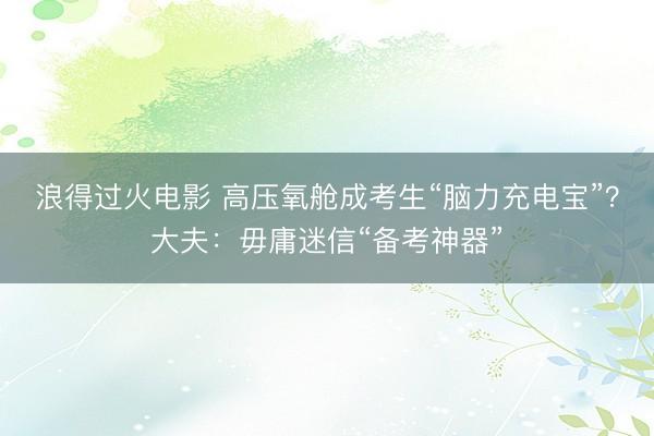 浪得过火电影 高压氧舱成考生“脑力充电宝”？大夫：毋庸迷信“备考神器”