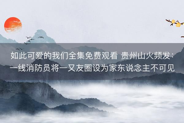 如此可爱的我们全集免费观看 贵州山火频发：一线消防员将一又友圈设为家东说念主不可见