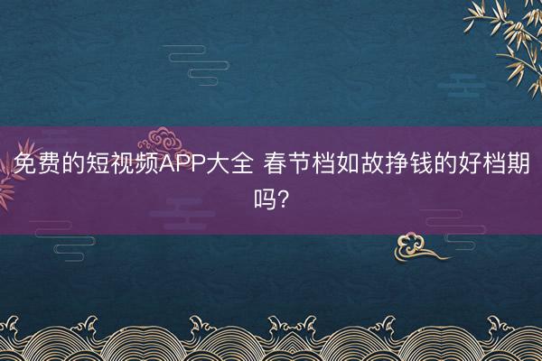 免费的短视频APP大全 春节档如故挣钱的好档期吗？