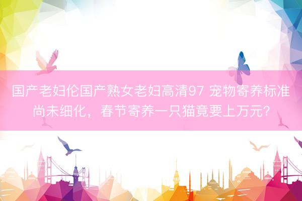 国产老妇伦国产熟女老妇高清97 宠物寄养标准尚未细化，春节寄养一只猫竟要上万元？