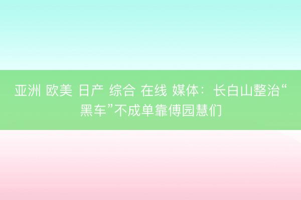 亚洲 欧美 日产 综合 在线 媒体：长白山整治“黑车”不成单靠傅园慧们