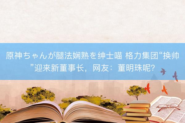 原神ちゃんが腿法娴熟を绅士喵 格力集团“换帅”迎来新董事长，网友：董明珠呢？
