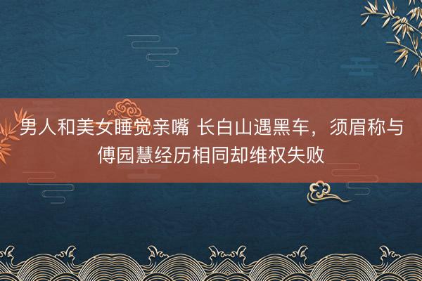 男人和美女睡觉亲嘴 长白山遇黑车，须眉称与傅园慧经历相同却维权失败
