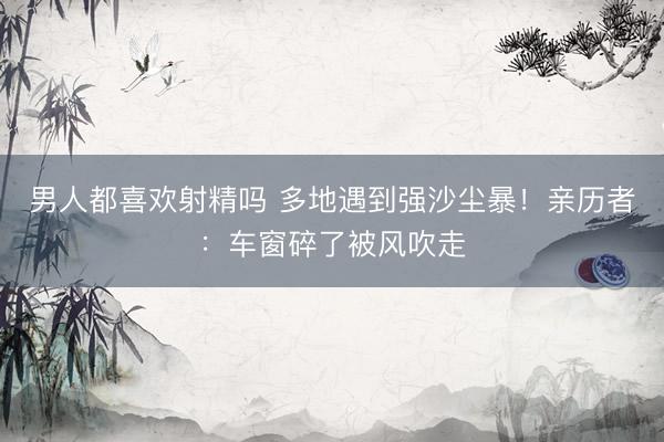 男人都喜欢射精吗 多地遇到强沙尘暴！亲历者：车窗碎了被风吹走