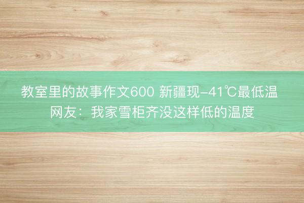 教室里的故事作文600 新疆现-41℃最低温 网友：我家雪柜齐没这样低的温度