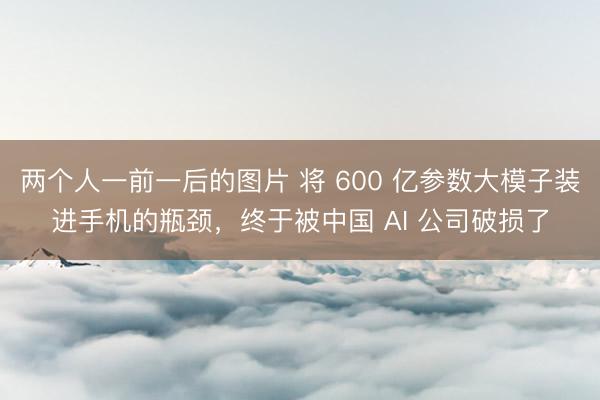 两个人一前一后的图片 将 600 亿参数大模子装进手机的瓶颈，终于被中国 AI 公司破损了