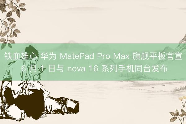铁血雄心 华为 MatePad Pro Max 旗舰平板官宣 6 月 1 日与 nova 16 系列手机同台发布