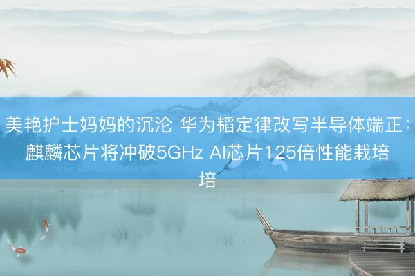 美艳护士妈妈的沉沦 华为韬定律改写半导体端正:麒麟芯片将冲破5GHz AI芯片125倍性能栽培