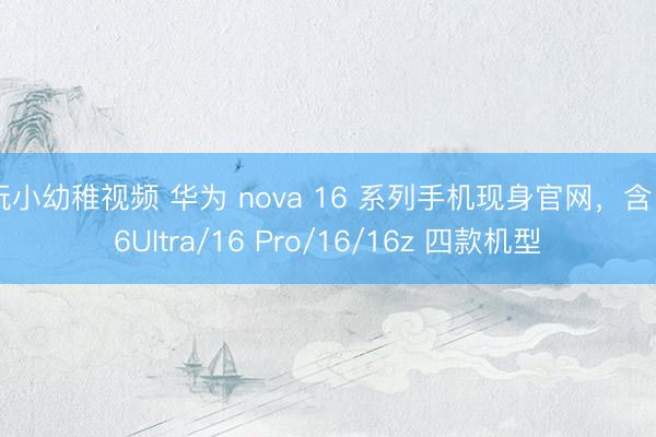 玩小幼稚视频 华为 nova 16 系列手机现身官网，含 16Ultra/16 Pro/16/16z 四款机型