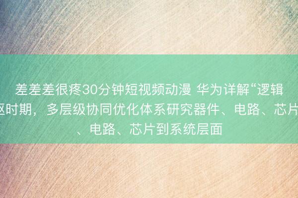 差差差很疼30分钟短视频动漫 华为详解“逻辑折叠”等中枢时期，多层级协同优化体系研究器件、电路、芯片到系统层面