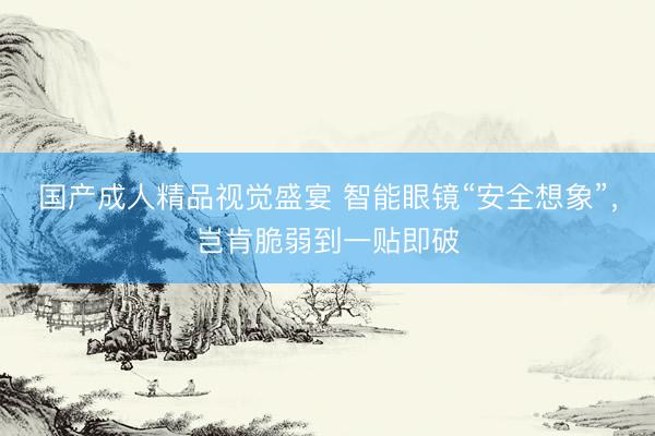 国产成人精品视觉盛宴 智能眼镜“安全想象”，岂肯脆弱到一贴即破