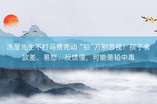 洗屋先生不打马费克动 “铅”万别忽视！孩子食欲差、易怒、反馈慢，可能是铅中毒