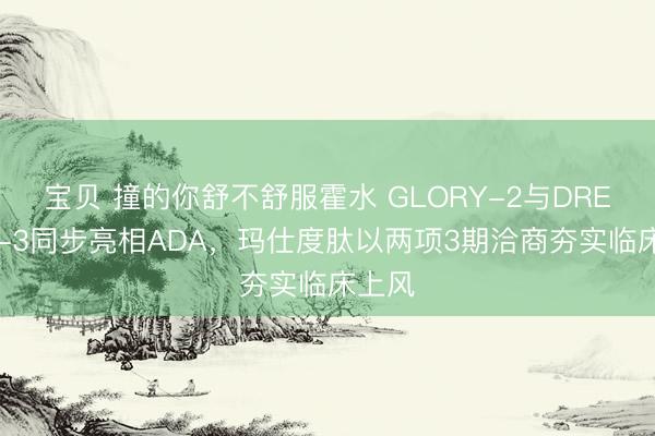 宝贝 撞的你舒不舒服霍水 GLORY-2与DREAMS-3同步亮相ADA，玛仕度肽以两项3期洽商夯实临床上风