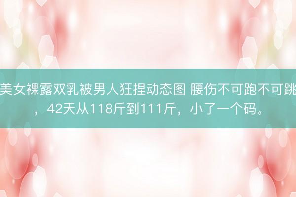 美女裸露双乳被男人狂捏动态图 腰伤不可跑不可跳，42天从118斤到111斤，小了一个码。