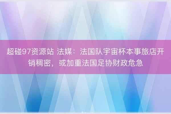 超碰97资源站 法媒：法国队宇宙杯本事旅店开销稠密，或加重法国足协财政危急