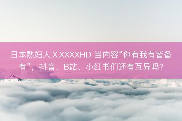日本熟妇人ⅩXXXXHD 当内容“你有我有皆备有”，抖音、B站、小红书们还有互异吗？
