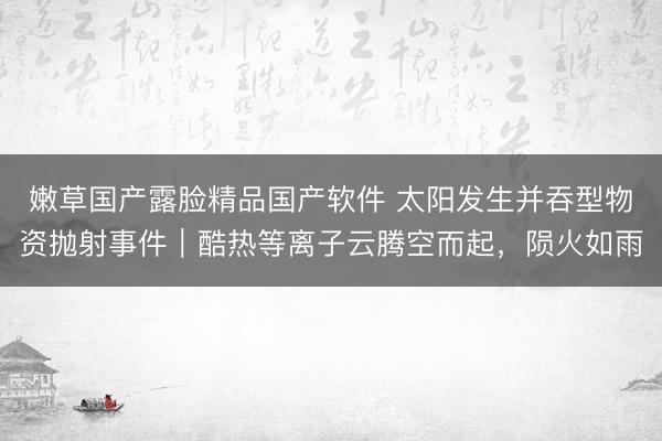 嫩草国产露脸精品国产软件 太阳发生并吞型物资抛射事件｜酷热等离子云腾空而起，陨火如雨
