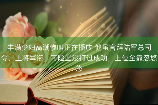 丰满少妇高潮惨叫正在播放 他虽官拜陆军总司令，上将军衔，可险些没打过成功，上位全靠忽悠