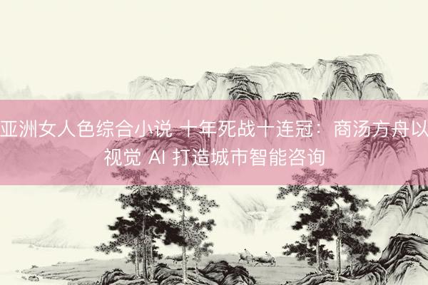 亚洲女人色综合小说 十年死战十连冠：商汤方舟以视觉 AI 打造城市智能咨询