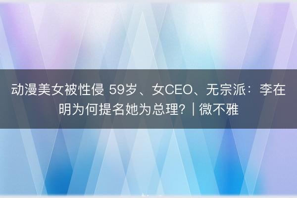 动漫美女被性侵 59岁、女CEO、无宗派:李在明为何提名她为总理?| 微不雅