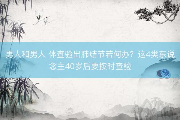 男人和男人 体查验出肺结节若何办？这4类东说念主40岁后要按时查验