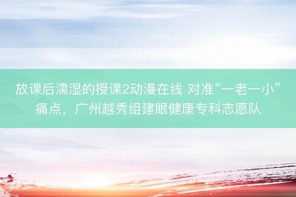 放课后濡湿的授课2动漫在线 对准“一老一小”痛点，广州越秀组建眼健康专科志愿队