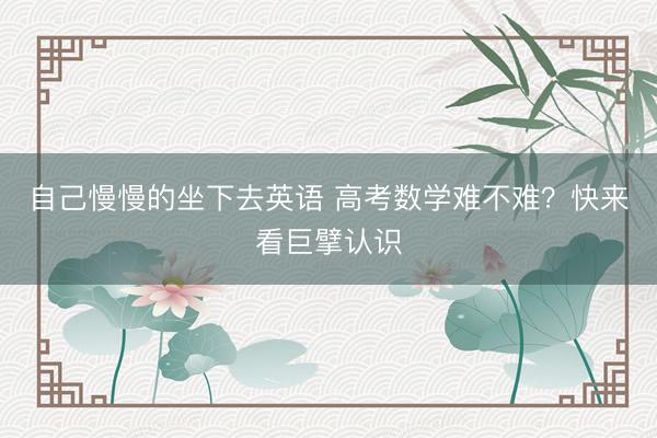 自己慢慢的坐下去英语 高考数学难不难？快来看巨擘认识