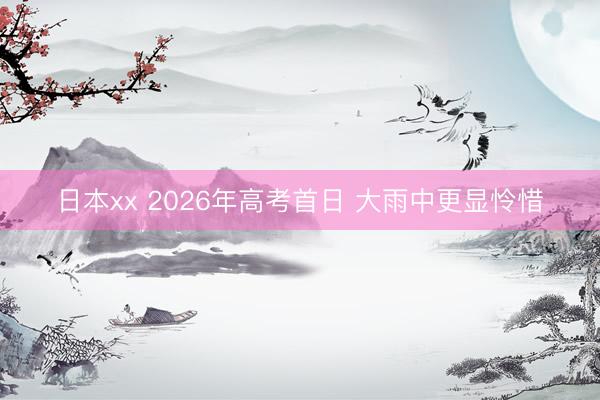 日本xx 2026年高考首日 大雨中更显怜惜