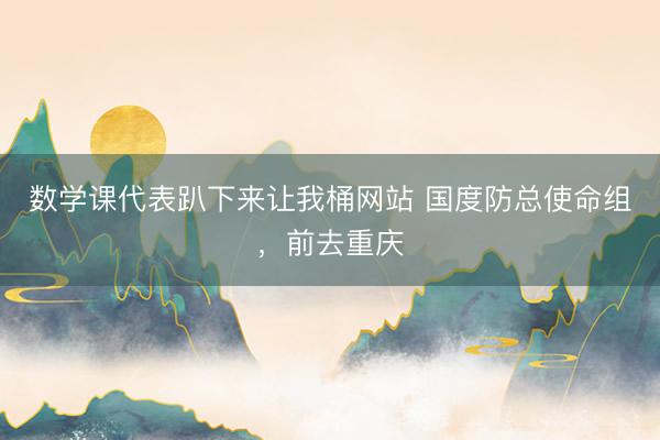 数学课代表趴下来让我桶网站 国度防总使命组，前去重庆