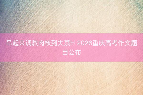 吊起来调教肉核到失禁H 2026重庆高考作文题目公布