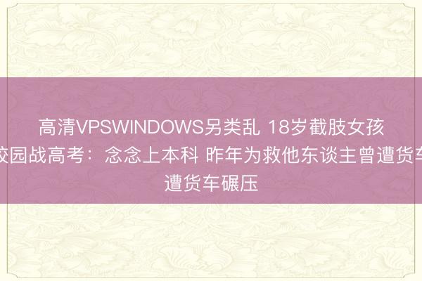 高清VPSWINDOWS另类乱 18岁截肢女孩重返校园战高考：念念上本科 昨年为救他东谈主曾遭货车碾压